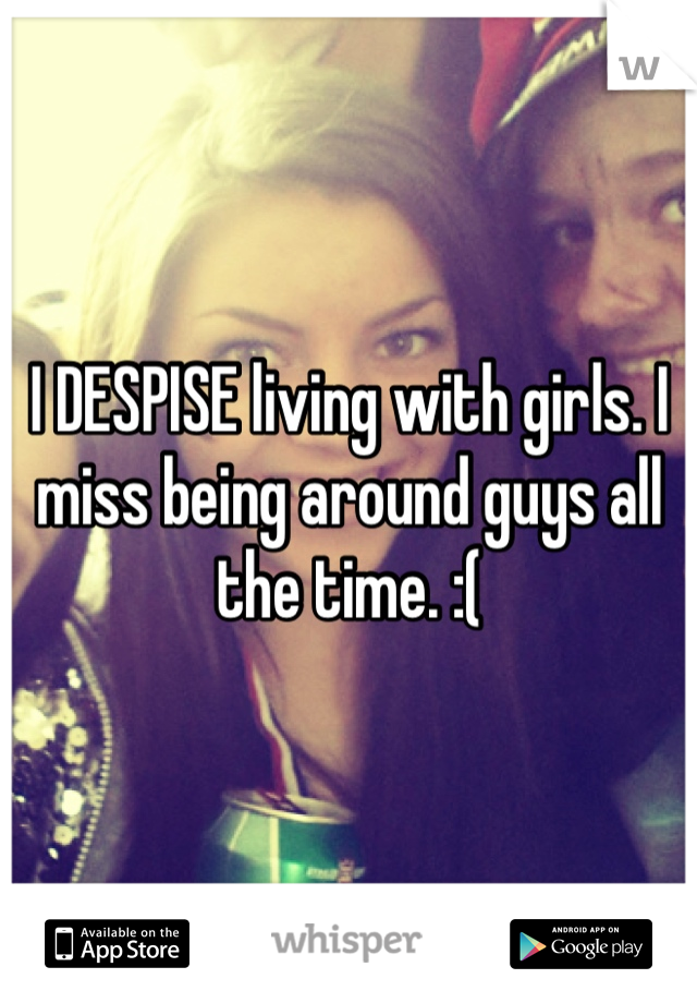 I DESPISE living with girls. I miss being around guys all the time. :( 