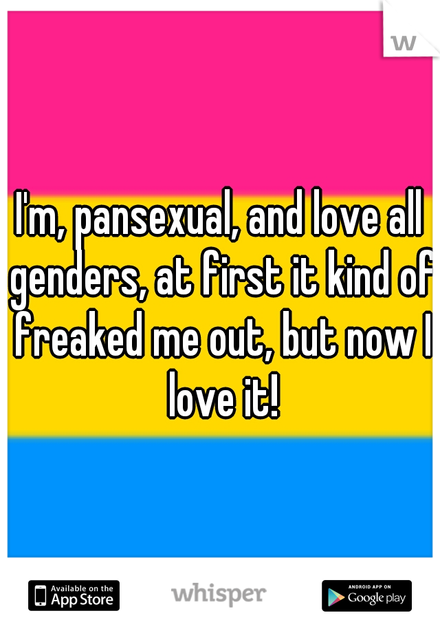 I'm, pansexual, and love all genders, at first it kind of freaked me out, but now I love it!