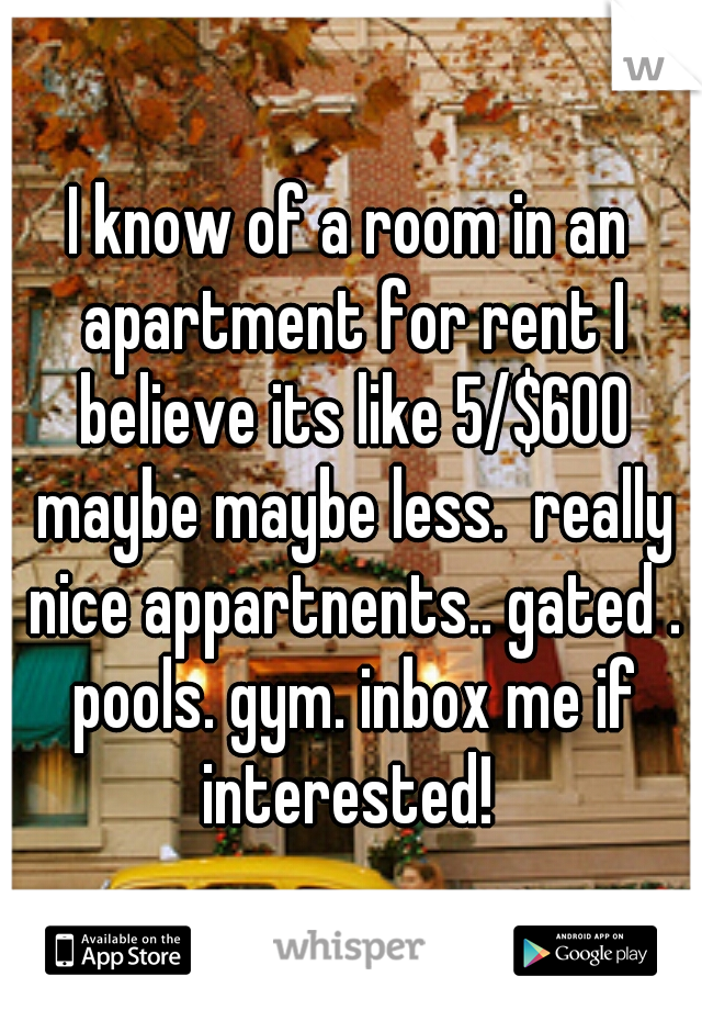 I know of a room in an apartment for rent I believe its like 5/$600 maybe maybe less.  really nice appartnents.. gated . pools. gym. inbox me if interested! 