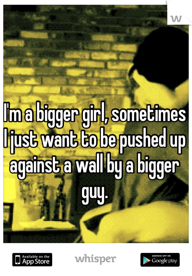 I'm a bigger girl, sometimes I just want to be pushed up against a wall by a bigger guy. 