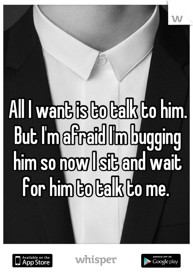 All I want is to talk to him. But I'm afraid I'm bugging him so now I sit and wait for him to talk to me. 