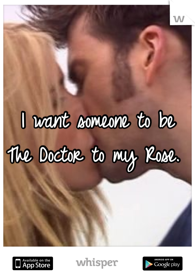 I want someone to be 
The Doctor to my Rose. 
