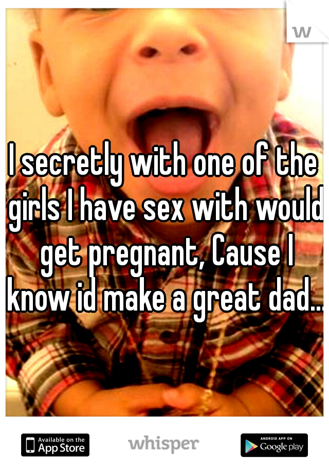 I secretly with one of the girls I have sex with would get pregnant, Cause I know id make a great dad...