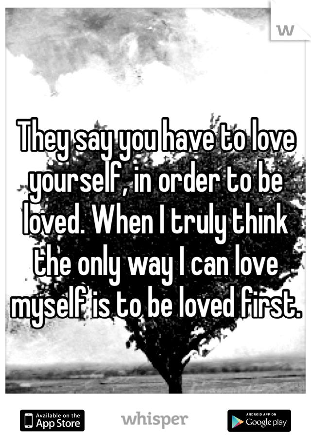 They say you have to love yourself, in order to be loved. When I truly think the only way I can love myself is to be loved first.