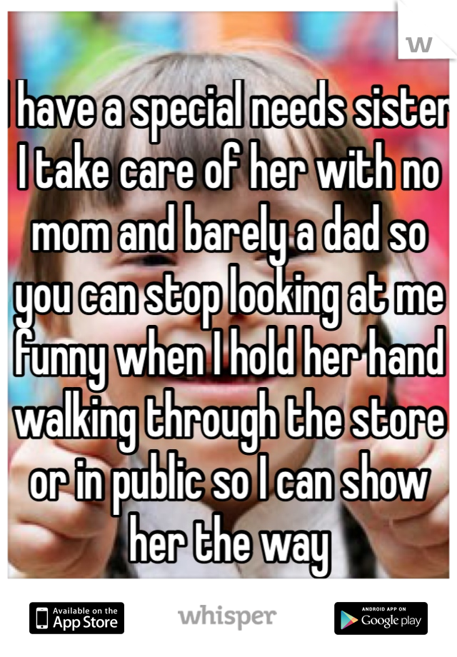 I have a special needs sister I take care of her with no mom and barely a dad so you can stop looking at me funny when I hold her hand walking through the store or in public so I can show her the way 