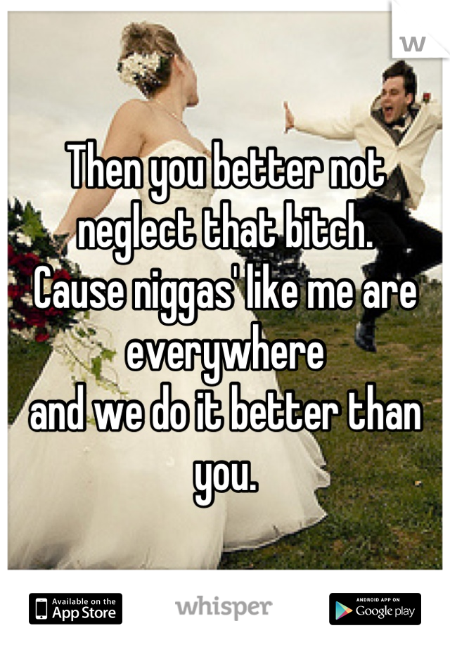 Then you better not neglect that bitch.
Cause niggas' like me are everywhere
and we do it better than you.