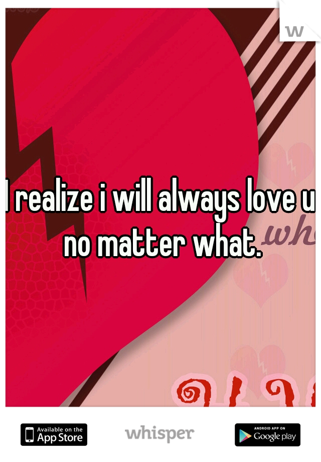 I realize i will always love u no matter what.