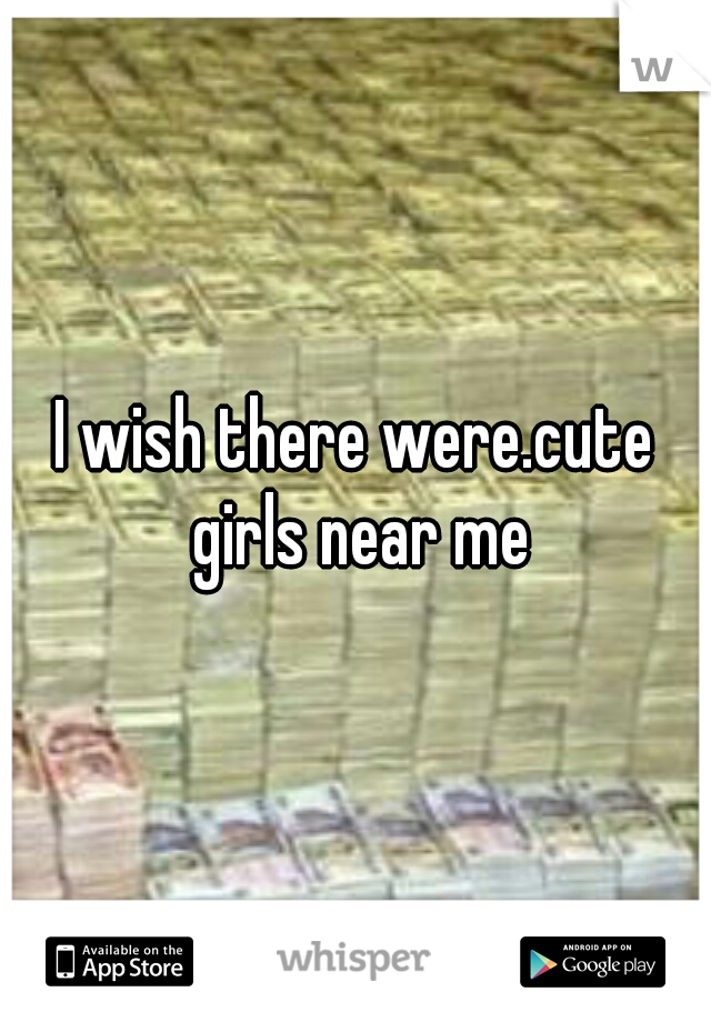 I wish there were.cute girls near me