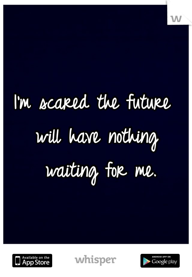I'm scared the future will have nothing
 waiting for me.