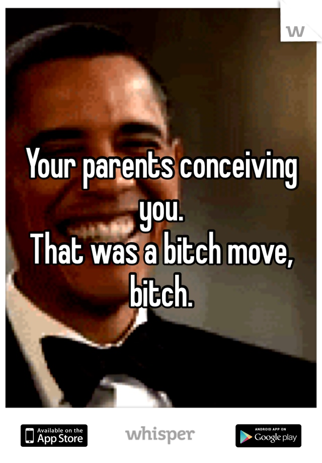 Your parents conceiving you.
That was a bitch move, bitch. 