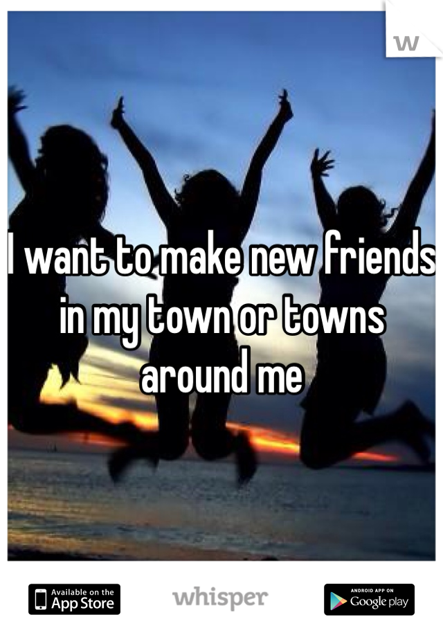 I want to make new friends in my town or towns around me 