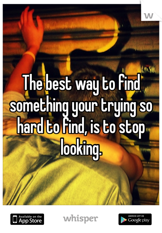 The best way to find something your trying so hard to find, is to stop looking. 