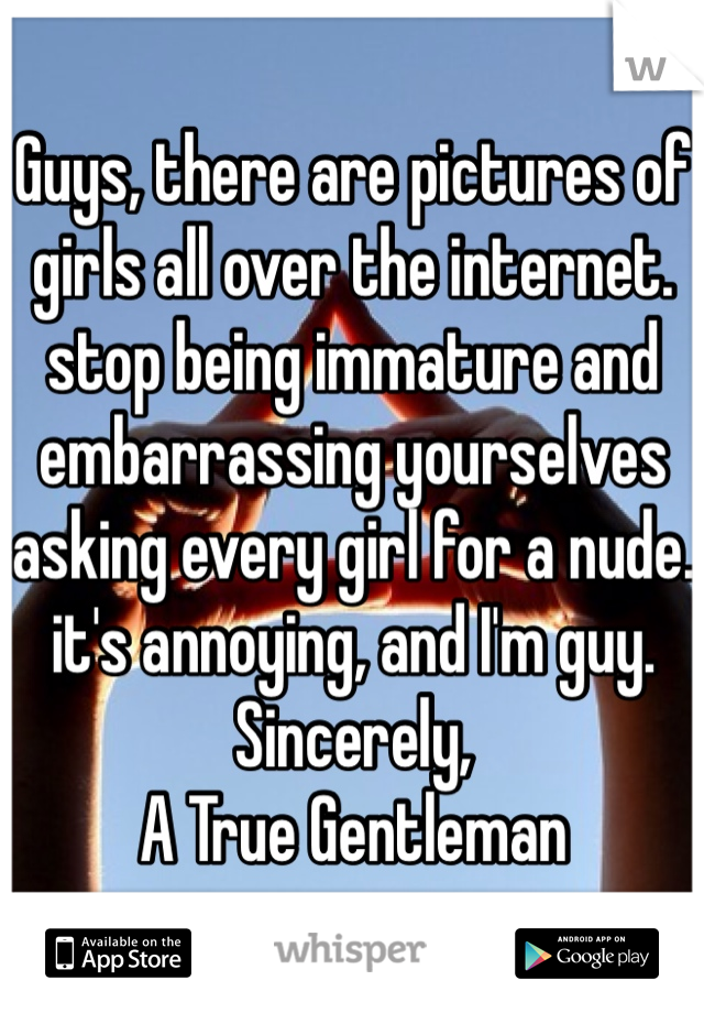 Guys, there are pictures of girls all over the internet. stop being immature and embarrassing yourselves asking every girl for a nude. it's annoying, and I'm guy. 
Sincerely, 
A True Gentleman 