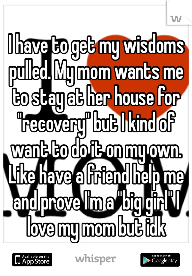 I have to get my wisdoms pulled. My mom wants me to stay at her house for "recovery" but I kind of want to do it on my own. Like have a friend help me and prove I'm a "big girl" I love my mom but idk