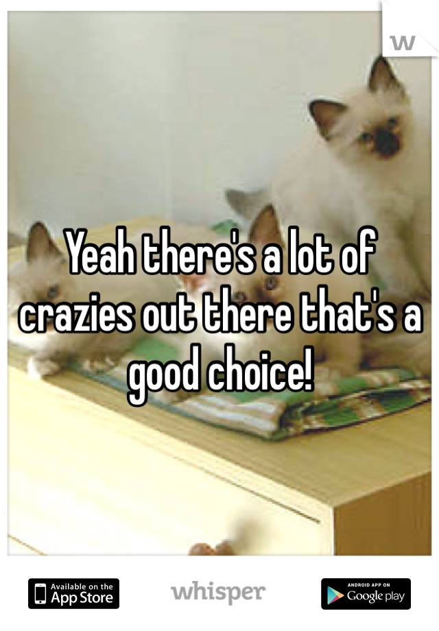Yeah there's a lot of crazies out there that's a good choice!
