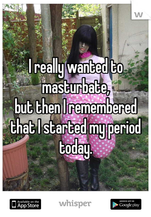 I really wanted to masturbate,
but then I remembered that I started my period today. 