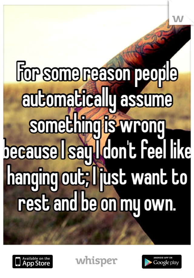 For some reason people automatically assume something is wrong because I say I don't feel like hanging out; I just want to rest and be on my own. 
