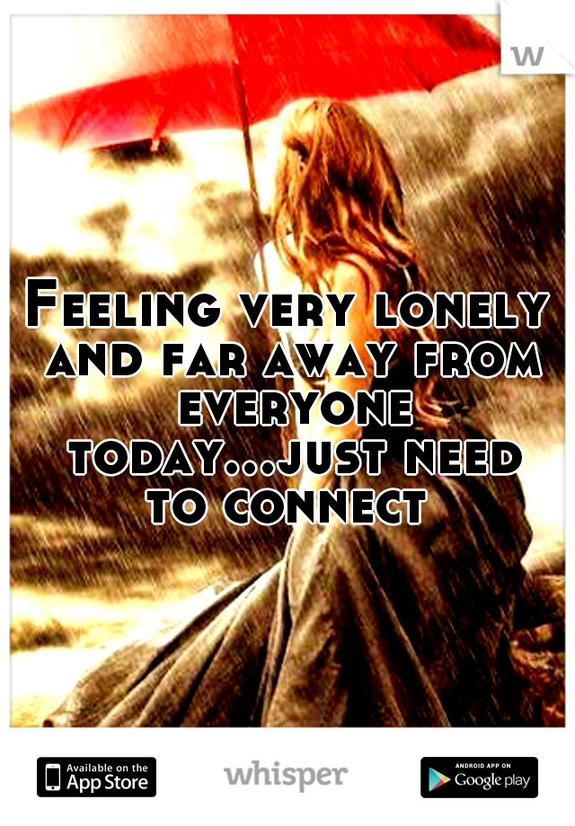 Feeling very lonely and far away from everyone today...just need to connect 