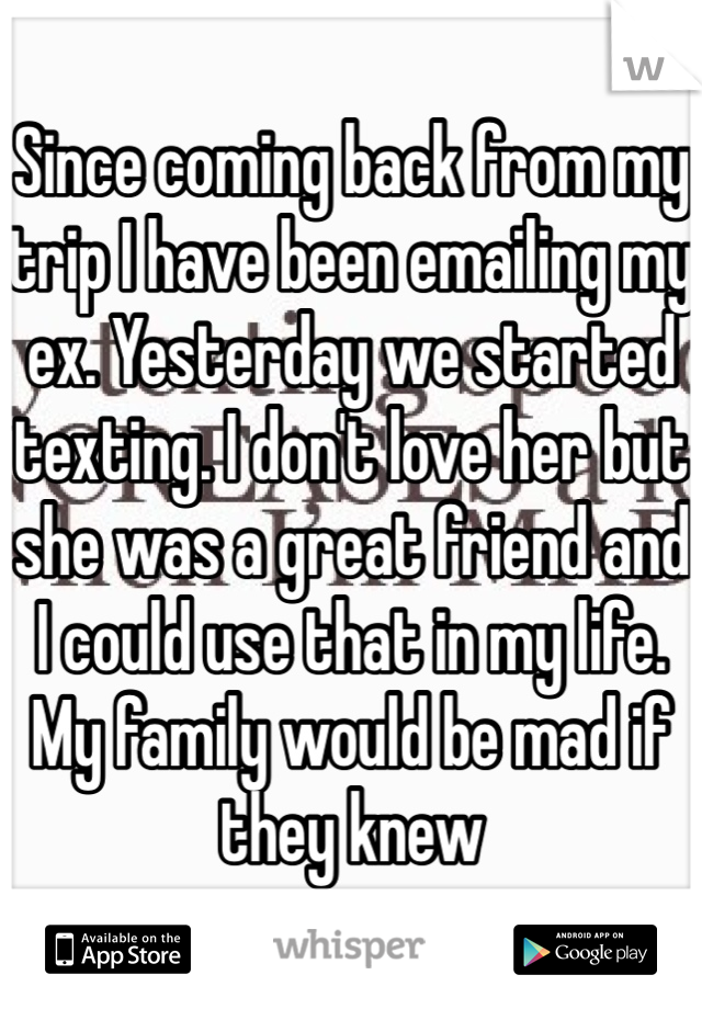 Since coming back from my trip I have been emailing my ex. Yesterday we started texting. I don't love her but she was a great friend and I could use that in my life. My family would be mad if they knew