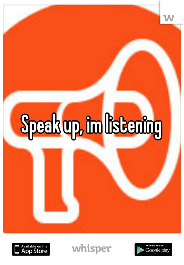 Speak up, im listening