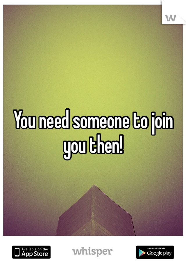 You need someone to join you then!