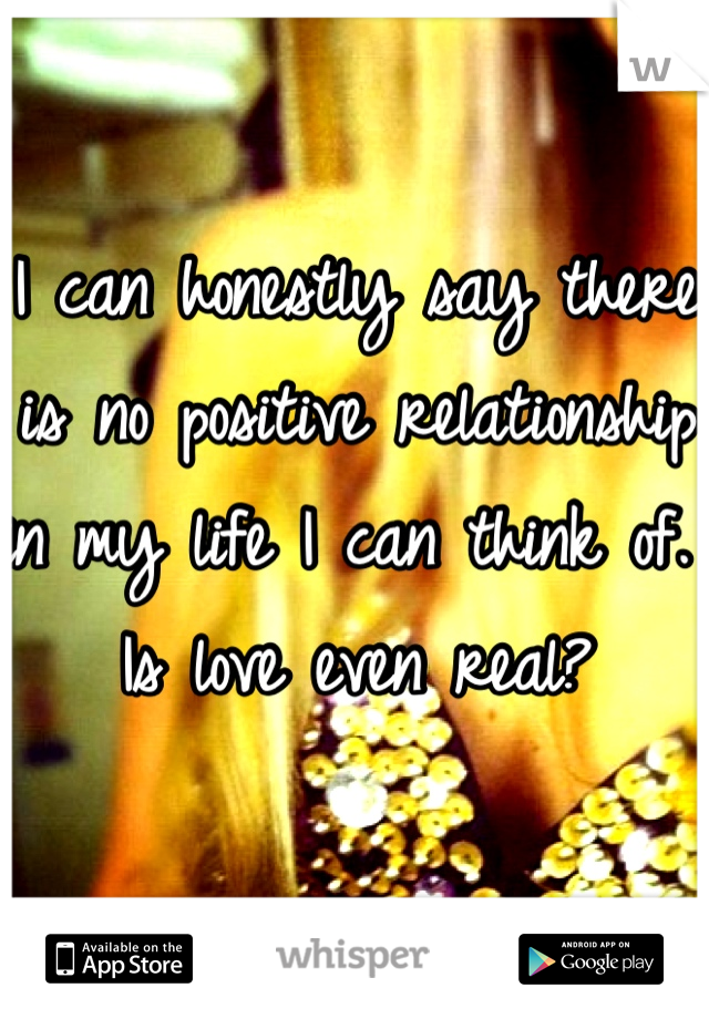 I can honestly say there is no positive relationship in my life I can think of. Is love even real? 