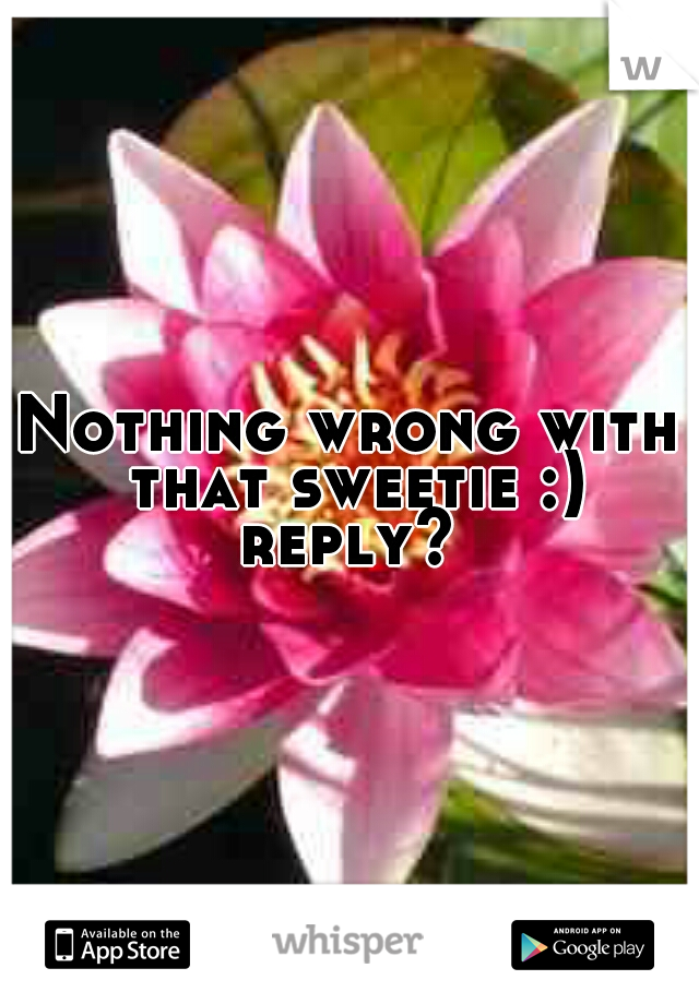 Nothing wrong with that sweetie :) reply? 