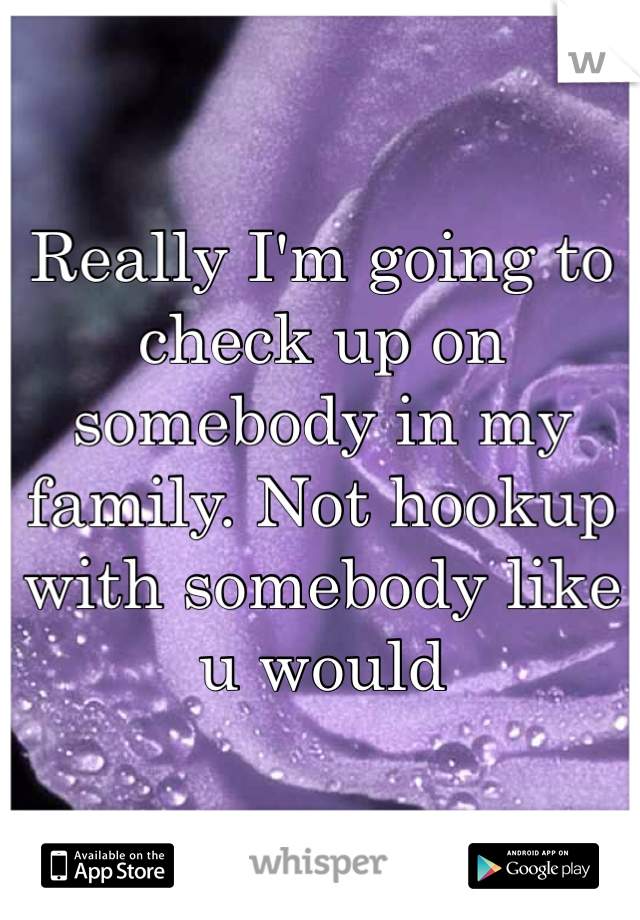 Really I'm going to check up on somebody in my family. Not hookup with somebody like u would