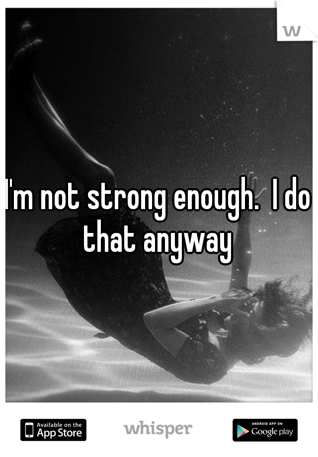 I'm not strong enough.  I do that anyway 