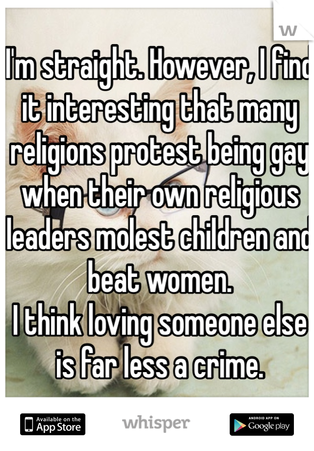 I'm straight. However, I find it interesting that many religions protest being gay when their own religious leaders molest children and beat women. 
I think loving someone else is far less a crime. 

