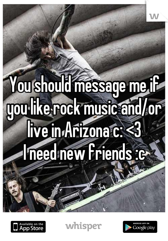 You should message me if you like rock music and/or live in Arizona c: <3
I need new friends :c