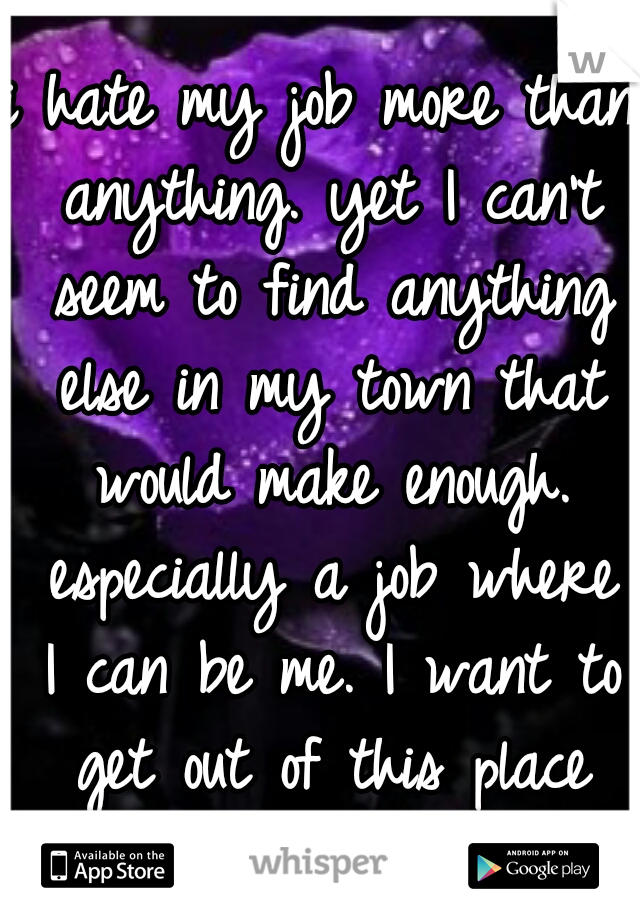 i hate my job more than anything. yet I can't seem to find anything else in my town that would make enough. especially a job where I can be me. I want to get out of this place but I feel trapped.