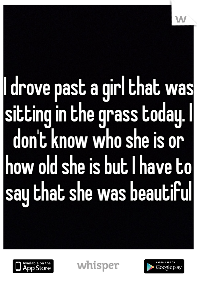 I drove past a girl that was sitting in the grass today. I don't know who she is or how old she is but I have to say that she was beautiful