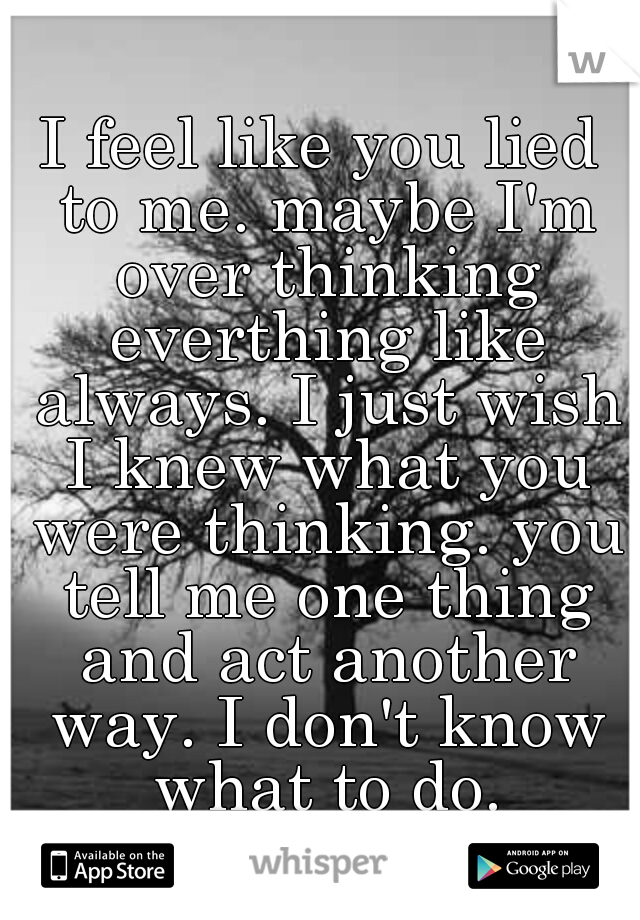 I feel like you lied to me. maybe I'm over thinking everthing like always. I just wish I knew what you were thinking. you tell me one thing and act another way. I don't know what to do.