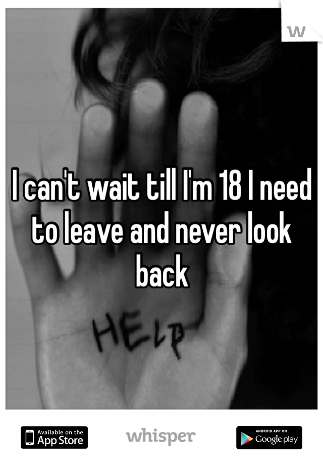 I can't wait till I'm 18 I need to leave and never look back 