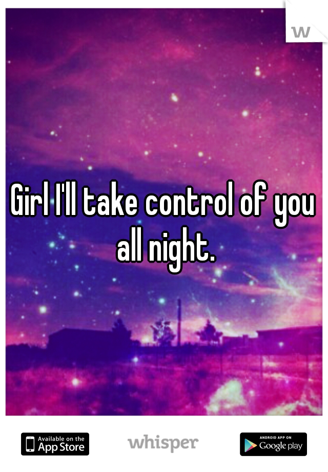 Girl I'll take control of you all night.