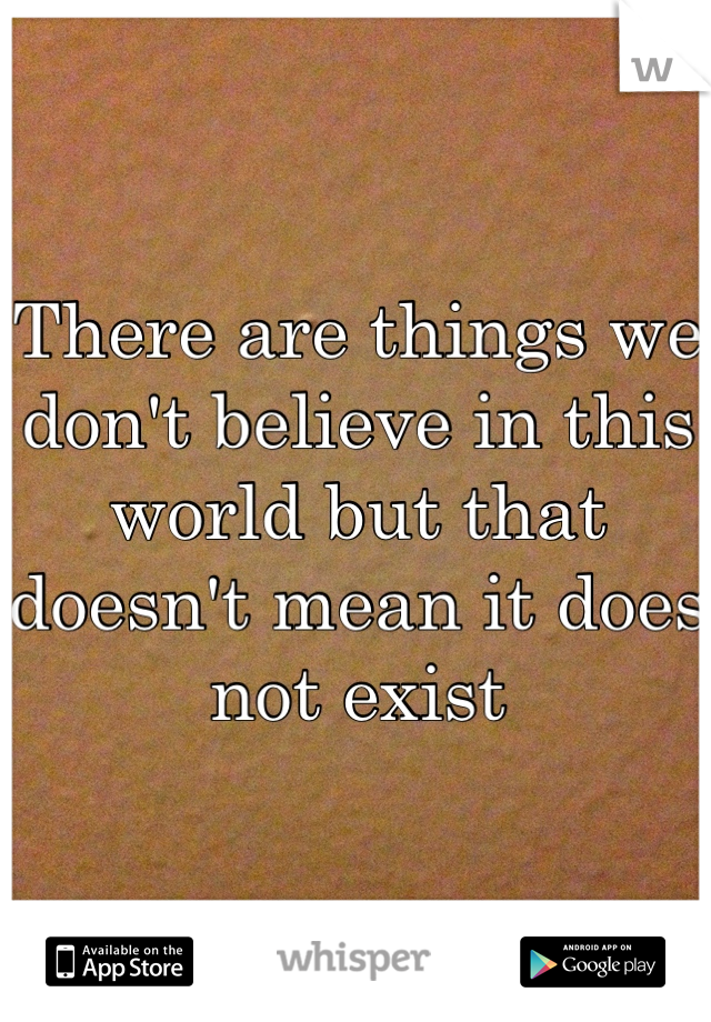 There are things we don't believe in this world but that doesn't mean it does not exist 