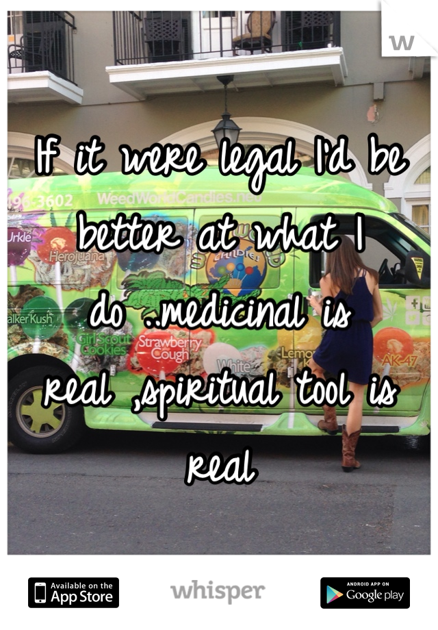 If it were legal I'd be better at what I do ..medicinal is real ,spiritual tool is real 