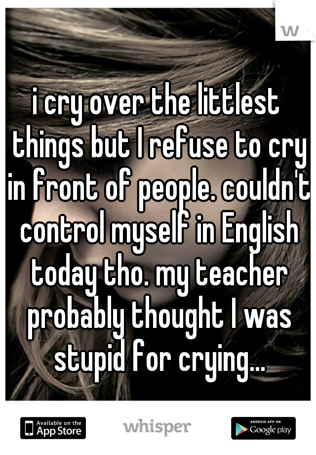 i cry over the littlest things but I refuse to cry in front of people. couldn't control myself in English today tho. my teacher probably thought I was stupid for crying...