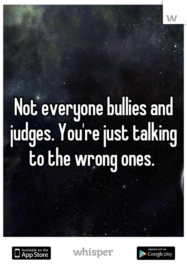 Not everyone bullies and judges. You're just talking to the wrong ones. 