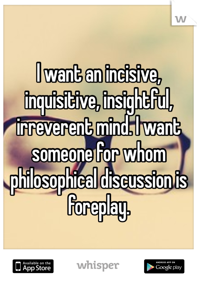 I want an incisive, inquisitive, insightful, irreverent mind. I want someone for whom philosophical discussion is foreplay.