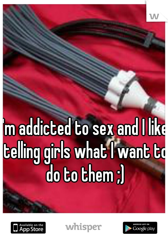 I'm addicted to sex and I like telling girls what I want to do to them ;)