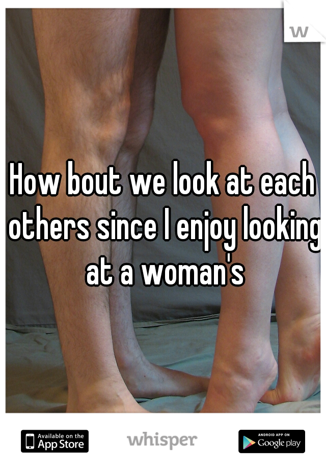 How bout we look at each others since I enjoy looking at a woman's