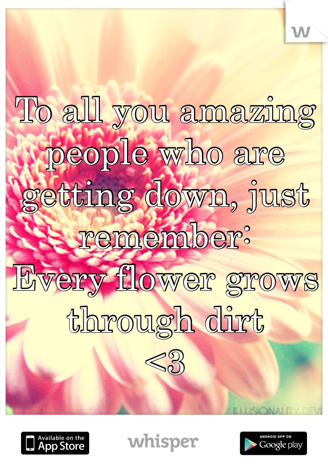 To all you amazing people who are getting down, just remember:
Every flower grows through dirt
<3