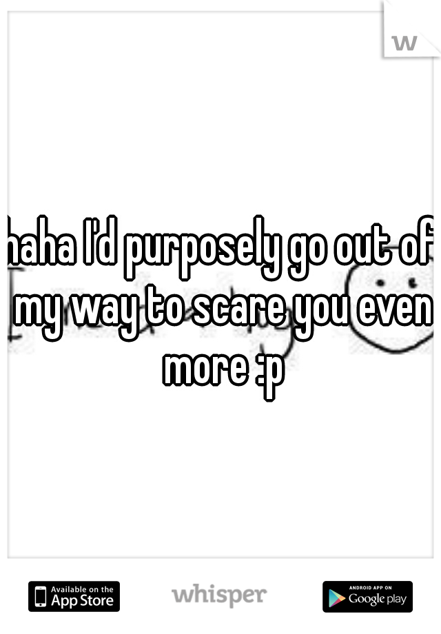 haha I'd purposely go out of my way to scare you even more :p