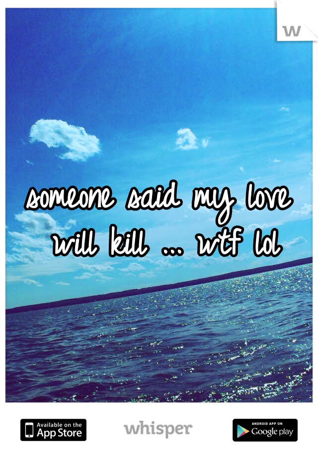 someone said my love will kill ... wtf lol