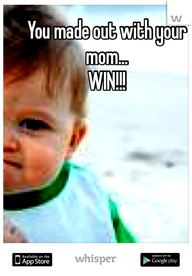 You made out with your mom...
WIN!!!