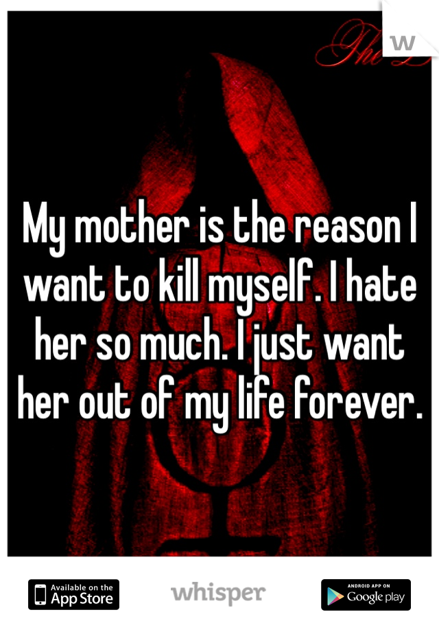 My mother is the reason I want to kill myself. I hate her so much. I just want her out of my life forever. 