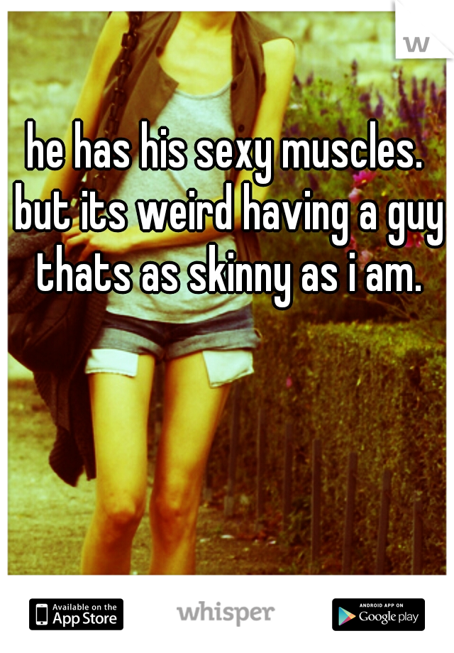 he has his sexy muscles. but its weird having a guy thats as skinny as i am.