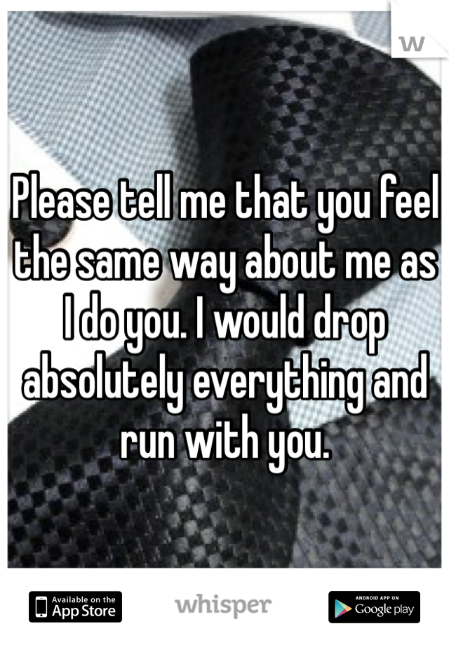 Please tell me that you feel the same way about me as I do you. I would drop absolutely everything and run with you. 